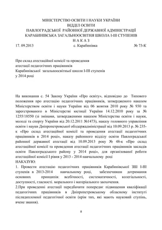 МІНІСТЕРСТВО ОСВІТИ І НАУКИ УКРАЇНИ
ВІДДІЛ ОСВІТИ
ПАВЛОГРАДСЬКОЇ РАЙОННОЇ ДЕРЖАВНОЇ АДМІНІСТРАЦІЇ
КАРАБИНІВСЬКА ЗАГАЛЬНООСВІТНЯ ШКОЛА І-ІІІ СТУПЕНІВ
Н А К А З
17. 09.2013 с. Карабинівка № 73-К
Про склад атестаційної комісії та проведення
атестації педагогічних працівників
Карабинівської загальноосвітньої школи І-ІІІ ступенів
у 2014 році
На виконання с. 54 Закону України «Про освіту», відповідно до Типового
положення про атестацію педагогічних працівників, затвердженого наказом
Міністерством освіти і науки України від 06 жовтня 2010 року № 930 та
зареєстрованого в Міністерстві юстиції України 14.12.2010 року за №
1255/18550 (зі змінами, затвердженими наказом Міністерства освіти і науки,
молоді та спорту України від 20.12.2011 №1473), наказу головного управління
освіти і науки Дніпропетровської облдержадміністрації від 10.09.2013 р. № 235-
к «Про склад атестаційної комісії та проведення атестації педагогічних
працівників в 2014 році», наказу районного відділу освіти Павлоградської
районної державної атестації від 10.09.2013 року № 48-к «Про склад
атестаційної комісії та проведення атестації педагогічних працівників закладів
освіти Павлоградського району у 2014 році», для організованої роботи
атестаційної комісії І рівня у 2013 - 2014 навчальному році
НАКАЗУЮ:
1. Провести атестацію педагогічних працівників Карабинівської ЗШ І-ІІІ
ступенів в 2013-2014 навчальному році, забезпечивши дотримання
основних принципів: всебічності, систематичності, колегіальності,
доступності, гласності. морального і матеріального заохочення.
2.При проведенні атестації передбачити попереднє підвищення кваліфікації
педагогічних працівників в Дніпропетровському обласному інституті
післядипломної педагогічної освіти (крім тих, які мають науковий ступінь,
вчене звання).
8
 