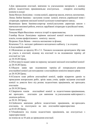3.Для проведення атестації, вивчення та узагальнення матеріалів з досвіду
роботи педагогічних працівників,що атестуються, створити атестаційну
комісію в складі:
Знова Наталя Леонідівна - голова комісії, директор школи, вчитель математики.
Липка Любов Іванівна - заступник голови комісії, вчитель української мови і
літератури, керівник шкільної комісії суспільно-гуманітарного циклу;
Водяницька Ірина Іванівна-секретар комісії,заступник директора школи з
навчально-виховної роботи, вчитель зарубіжної літератури та російської мови;
Члени комісії:
Тимцова Марія Василівна- вчитель історії та правознавства;
Гламбер Нелля Леонідівна- керівник шкільної комісії вчителів початкових
класів, голова профспілкового комітету школи;
Петренко Лідія Яківна – вчитель математики та фізики;
Козаченко Т.А.- методист районного методичного кабінету ( за згодою).
4.Атестаційній комісії:
4.1.Відповідно до проділу ІІІ п 3.1. Типового положення організувати збір заяв
на участь в атестації, відмову від атестації та на подовження терміну дії
атестації на 1 рік
до 10.10.2013року.
4.2.Розглянути надані заяви на першому засіданні шкільної атестаційної комісії
до 20.10.2013року.
4.3.Надати заяви про подовження терміну дії попереднього рішення
атестаційної комісії для погодження з атестаційною комісією вищого рівня
до 20.10.2012року.
4.4.Скласти план роботи атестаційної комісії, графік відкритих уроків та
проведення контрольних робіт, зрізів знань учнів, графік засідання атестацій
комісії та довести його під розпис педагогічних працівників, які проходять
атестацію
до 20.10.2013року.
4.5.Закріпити членів атестаційної комісії за педагогічними працівниками,
які проходять атестацію для вивчення та узагальнення майстерності з
досвідом роботи;
до 20.10. 2013року.
4.6.Здійснити вивчення роботи педагогічних працівників, які проходять
атестацію, та підготувати на них атестаційні характеристики
до 01.03.2014року.
4.7.Ознайомити під підпис педагогічних працівників, що атестуються з
характеристикою
не пізніш як за 10 днів до проведення атестації.
9
 