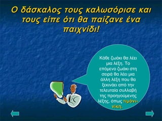 Ο δάσκαλος τους καλωσόρισε καιΟ δάσκαλος τους καλωσόρισε και
τους είπε ότι θα παίζανε ένατους είπε ότι θα παίζανε ένα
παιχνίδι!παιχνίδι!
Κάθε ζωάκι θα λέει
μια λέξη. Το
επόμενο ζωάκι στη
σειρά θα λέει μια
άλλη λέξη που θα
ξεκινάει από την
τελευταία συλλαβή
της προηγούμενης
λέξης, όπως τιμόνι-τιμόνι-
νίκη.νίκη.
 
