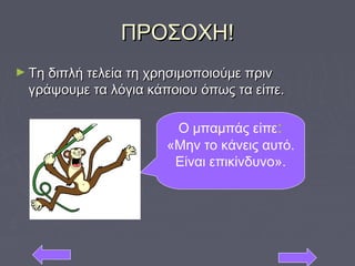 ΠΡΟΣΟΧΗ!ΠΡΟΣΟΧΗ!
► Τη διπλή τελεία τη χρησιμοποιούμε πρινΤη διπλή τελεία τη χρησιμοποιούμε πριν
γράψουμε τα λόγια κάποιου όπως τα είπε.γράψουμε τα λόγια κάποιου όπως τα είπε.
Ο μπαμπάς είπε:
«Μην το κάνεις αυτό.
Είναι επικίνδυνο».
 