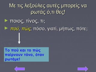 Με τις λεξούλες αυτές μπορείς ναΜε τις λεξούλες αυτές μπορείς να
ρωτάς ό,τι θες!ρωτάς ό,τι θες!
► ποιος, τίνος, τιποιος, τίνος, τι;;
► πούπού,, πώςπώς, πόσο, γιατί, μήπως, πότε, πόσο, γιατί, μήπως, πότε;;
Το πού και το πώς
παίρνουν τόνο, όταν
ρωτάμε!
 