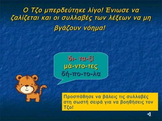 Ο Τζο μπερδεύτηκε λίγο! Ένιωσε ναΟ Τζο μπερδεύτηκε λίγο! Ένιωσε να
ζαλίζεται και οι συλλαβές των λέξεων να μηζαλίζεται και οι συλλαβές των λέξεων να μη
βγάζουν νόημα!βγάζουν νόημα!
δι- τα-ξίδι- τα-ξί
μά-ντο-τεςμά-ντο-τες
δή-πο-το-λαδή-πο-το-λα
Προσπάθησε να βάλεις τις συλλαβές
στη σωστή σειρά για να βοηθήσεις τον
Τζο!
 