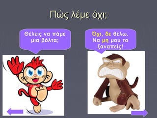 Πώς λέμε όχι;Πώς λέμε όχι;
Θέλεις να πάμε
μια βόλτα;
Όχι, δε θέλω.
Να μη μου το
ξαναπείς!
 