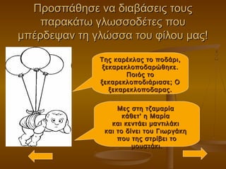 Προσπάθησε να διαβάσεις τουςΠροσπάθησε να διαβάσεις τους
παρακάτω γλωσσοδέτες πουπαρακάτω γλωσσοδέτες που
μπέρδεψαν τη γλώσσα του φίλου μας!μπέρδεψαν τη γλώσσα του φίλου μας!
Της καρέκλας το ποδάρι,Της καρέκλας το ποδάρι,
ξεκαρεκλοποδαρώθηκε.ξεκαρεκλοποδαρώθηκε.
Ποιός τοΠοιός το
ξεκαρεκλοποδιάριασε; Οξεκαρεκλοποδιάριασε; Ο
ξεκαρεκλοποδαρας.ξεκαρεκλοποδαρας.
Μες στη τζαμαρίαΜες στη τζαμαρία
κάθετ' η Μαρίακάθετ' η Μαρία
και κεντάει μαντιλάκικαι κεντάει μαντιλάκι
και το δίνει του Γιωργάκηκαι το δίνει του Γιωργάκη
που της στρίβει τοπου της στρίβει το
μουστάκι.μουστάκι.
 