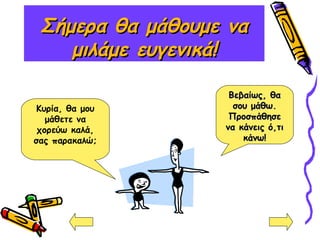 Σήμερα θα μάθουμε ναΣήμερα θα μάθουμε να
μιλάμε ευγενικά!μιλάμε ευγενικά!
Κυρία, θα μου
μάθετε να
χορεύω καλά,
σας παρακαλώ;
Βεβαίως, θαΒεβαίως, θα
σου μάθω.σου μάθω.
ΠροσπάθησεΠροσπάθησε
να κάνεις ό,τινα κάνεις ό,τι
κάνω!κάνω!
 