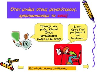 Όταν μιλάμε στους μεγαλύτερους,
χρησιμοποιούμε το εσείς!
Ε, ψιτ,
κύριος! Γιατί
μου βάλατε 3
στο
διαγώνισμα;
Πρόσεχε πώς
μιλάς, Κώστα!
Στους
μεγαλύτερους
μιλάμε με το εσείς!
Εσύ πώς θα μιλούσες στο δάσκαλο;
 