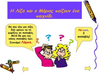 H Λίζα και ο Μάριος παίζουν ένα
παιχνίδι.
Θα σου λέω μια λέξη.
Εσύ πρέπει να τη
χωρίζεις σε συλλαβές.
Μετά θα μου λες
πόσες συλλαβές έχει.
Ξεκινάμε! Λάμπα.
Λά-μπα.
2
συλλαβές!
 
