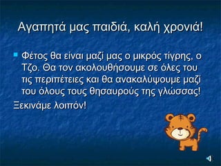 Αγαπητά μας παιδιά, καλή χρονιά!Αγαπητά μας παιδιά, καλή χρονιά!
 Φέτος θα είναι μαζί μας ο μικρός τίγρης, οΦέτος θα είναι μαζί μας ο μικρός τίγρης, ο
Τζο. Θα τον ακολουθήσουμε σε όλες τουΤζο. Θα τον ακολουθήσουμε σε όλες του
τις περιπέτειες και θα ανακαλύψουμε μαζίτις περιπέτειες και θα ανακαλύψουμε μαζί
του όλους τους θησαυρούς της γλώσσας!του όλους τους θησαυρούς της γλώσσας!
Ξεκινάμε λοιπόν!Ξεκινάμε λοιπόν!
 