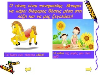 Ο τόνος είναι πονηρούλης. Μπορεί
να πάρει διάφορες θέσεις μέσα στη
λέξη και να μας ξεγελάσει!
Η ποδιά της μαμάς μου είναι
ροζ!
Το άλογο έχει τέσσερα πόδια!
 