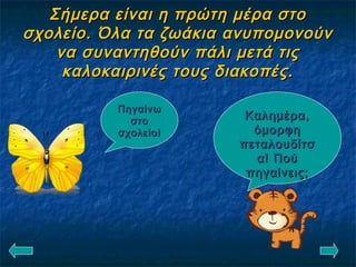 Σήμερα είναι η πρώτη μέρα στοΣήμερα είναι η πρώτη μέρα στο
σχολείο. Όλα τα ζωάκια ανυπομονούνσχολείο. Όλα τα ζωάκια ανυπομονούν
να συναντηθούν πάλι μετά τιςνα συναντηθούν πάλι μετά τις
καλοκαιρινές τους διακοπές.καλοκαιρινές τους διακοπές.
Καλημέρα,Καλημέρα,
όμορφηόμορφη
πεταλουδίτσπεταλουδίτσ
α! Πούα! Πού
πηγαίνεις;πηγαίνεις;
ΠηγαίνωΠηγαίνω
στοστο
σχολείο!σχολείο!
 