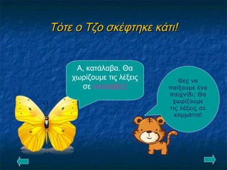 Τότε ο Τζο σκέφτηκε κάτι!Τότε ο Τζο σκέφτηκε κάτι!
Θες να
παίξουμε ένα
παιχνίδι; Θα
χωρίζουμε
τις λέξεις σε
κομμάτια!
Α, κατάλαβα. Θα
χωρίζουμε τις λέξεις
σε συλλαβές!
 