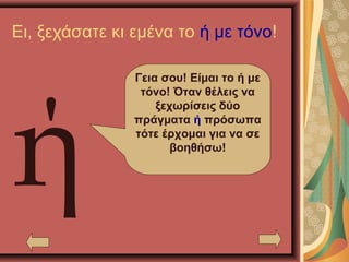 Ει, ξεχάσατε κι εμένα το ή με τόνο!
ή
Γεια σου! Είμαι το ή με
τόνο! Όταν θέλεις να
ξεχωρίσεις δύο
πράγματα ή πρόσωπα
τότε έρχομαι για να σε
βοηθήσω!
 