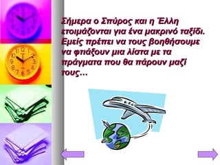 Σήμερα ο Σπύρος και η ΈλληΣήμερα ο Σπύρος και η Έλλη
ετοιμάζονται για ένα μακρινό ταξίδι.ετοιμάζονται για ένα μακρινό ταξίδι.
Εμείς πρέπει να τους βοηθήσουμεΕμείς πρέπει να τους βοηθήσουμε
να φτιάξουν μια λίστα με τανα φτιάξουν μια λίστα με τα
πράγματα που θα πάρουν μαζίπράγματα που θα πάρουν μαζί
τους…τους…
 