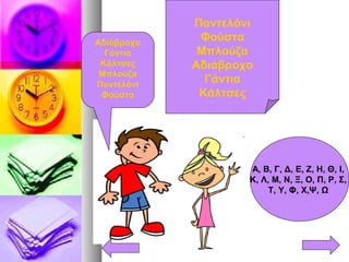 Παντελόνι
Φούστα
Μπλούζα
Αδιάβροχο
Γάντια
Κάλτσες
Αδιάβροχο
Γάντια
Κάλτσες
Μπλούζα
Παντελόνι
Φούστα
Α, Β, Γ, Δ, Ε, Ζ, Η, Θ, Ι,
Κ, Λ, Μ, Ν, Ξ, Ο, Π, Ρ, Σ,
Τ, Υ, Φ, Χ,Ψ, Ω
 