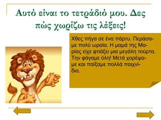 Αυτό είναι το τετράδιό μου. Δες
πώς χωρίζω τις λέξεις!
Χθες πήγα σε ένα πάρτυ. Περάσα-
με πολύ ωραία. Η μαμά της Μα-
ρίας είχε φτιάξει μια μεγάλη τούρτα.
Την φάγαμε όλη! Μετά χορέψα-
με και παίξαμε πολλά παιχνί-
δια.
Χθες πήγα σε ένα πάρτυ. Περάσα-
με πολύ ωραία. Η μαμά της Μα-
ρίας είχε φτιάξει μια μεγάλη τούρτα.
Την φάγαμε όλη! Μετά χορέψα-
με και παίξαμε πολλά παιχνί-
δια.
 