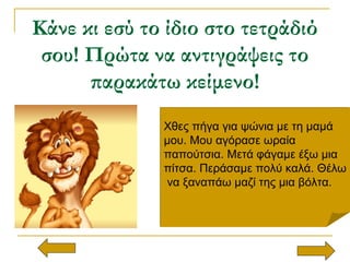 Κάνε κι εσύ το ίδιο στο τετράδιό
σου! Πρώτα να αντιγράψεις το
παρακάτω κείμενο!
Χθες πήγα για ψώνια με τη μαμά
μου. Μου αγόρασε ωραία
παπούτσια. Μετά φάγαμε έξω μια
πίτσα. Περάσαμε πολύ καλά. Θέλω
να ξαναπάω μαζί της μια βόλτα.
Χθες πήγα για ψώνια με τη μαμά
μου. Μου αγόρασε ωραία
παπούτσια. Μετά φάγαμε έξω μια
πίτσα. Περάσαμε πολύ καλά. Θέλω
να ξαναπάω μαζί της μια βόλτα.
 