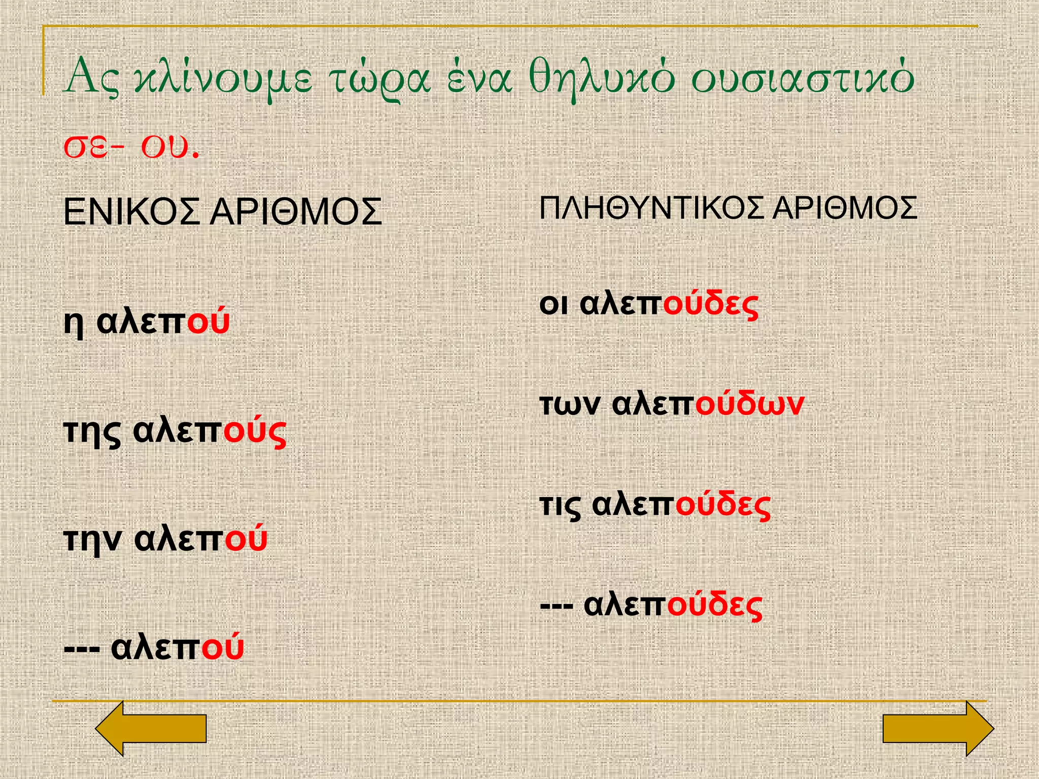 Ας κλίνουμε τώρα ένα θηλυκό ουσιαστικό
σε- ου.
ΕΝΙΚΟΣ ΑΡΙΘΜΟΣ
η αλεπού
της αλεπούς
την αλεπού
--- αλεπού
ΠΛΗΘΥΝΤΙΚΟΣ ΑΡΙΘΜΟΣ
οι αλεπούδες
των αλεπούδων
τις αλεπούδες
--- αλεπούδες
 