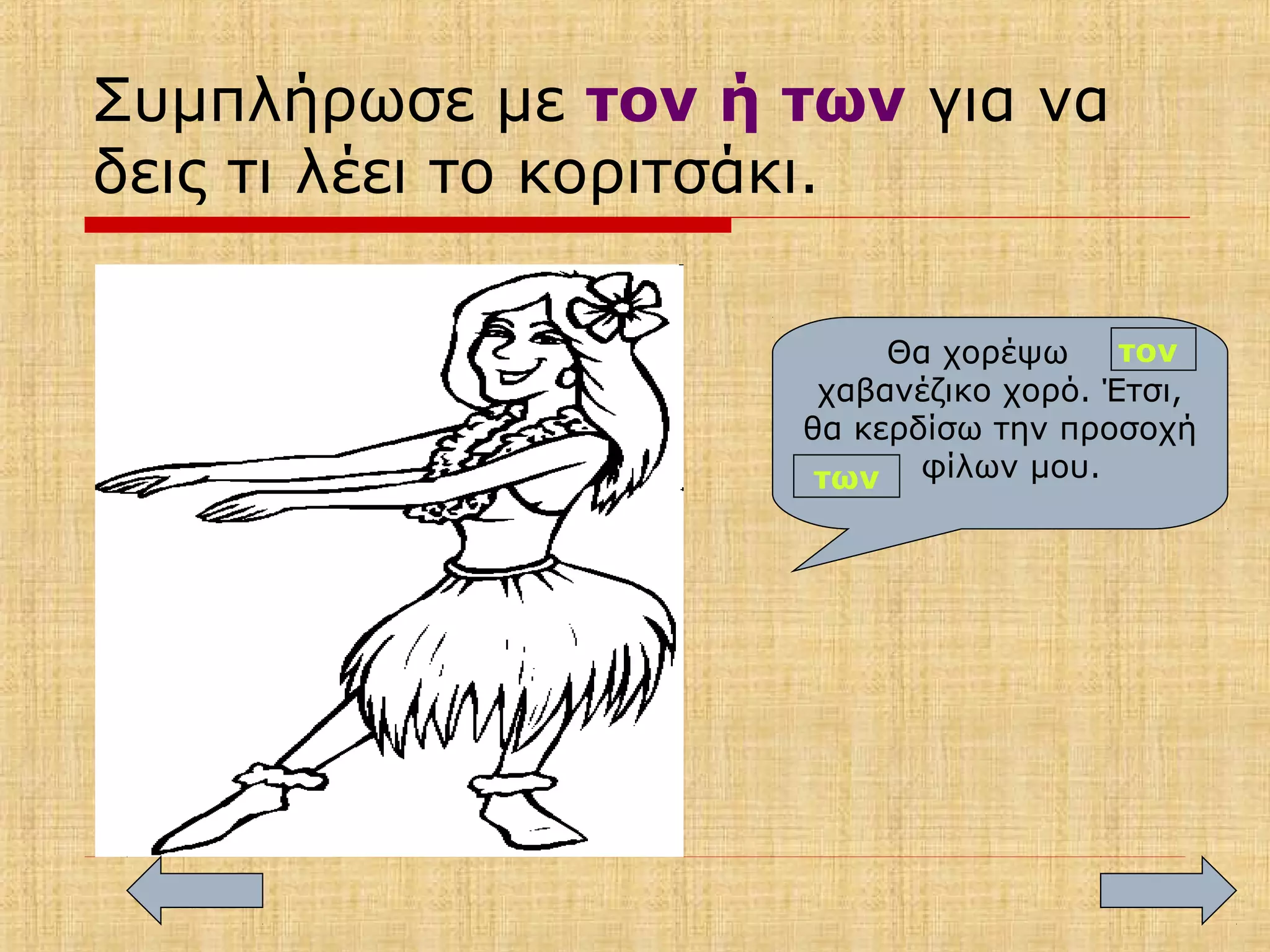 Συμπλήρωσε με τον ή των για να
δεις τι λέει το κοριτσάκι.
Θα χορέψω
χαβανέζικο χορό. Έτσι,
θα κερδίσω την προσοχή
φίλων μου.
τον
των
 