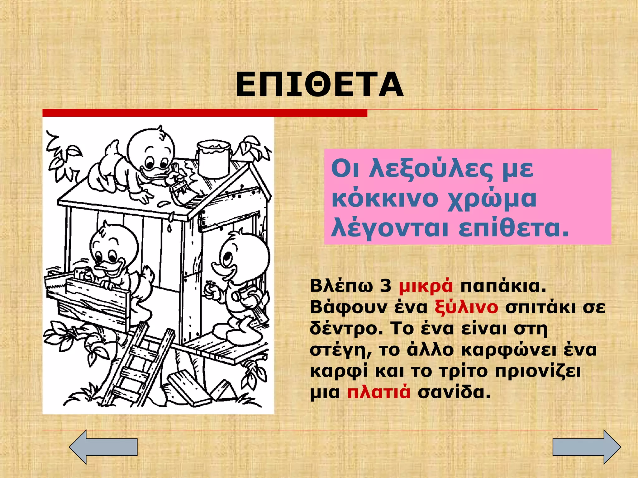 ΕΠΙΘΕΤΑ
Οι λεξούλες με
κόκκινο χρώμα
λέγονται επίθετα.
Βλέπω 3 μικρά παπάκια.
Βάφουν ένα ξύλινο σπιτάκι σε
δέντρο. Το ένα είναι στη
στέγη, το άλλο καρφώνει ένα
καρφί και το τρίτο πριονίζει
μια πλατιά σανίδα.
 