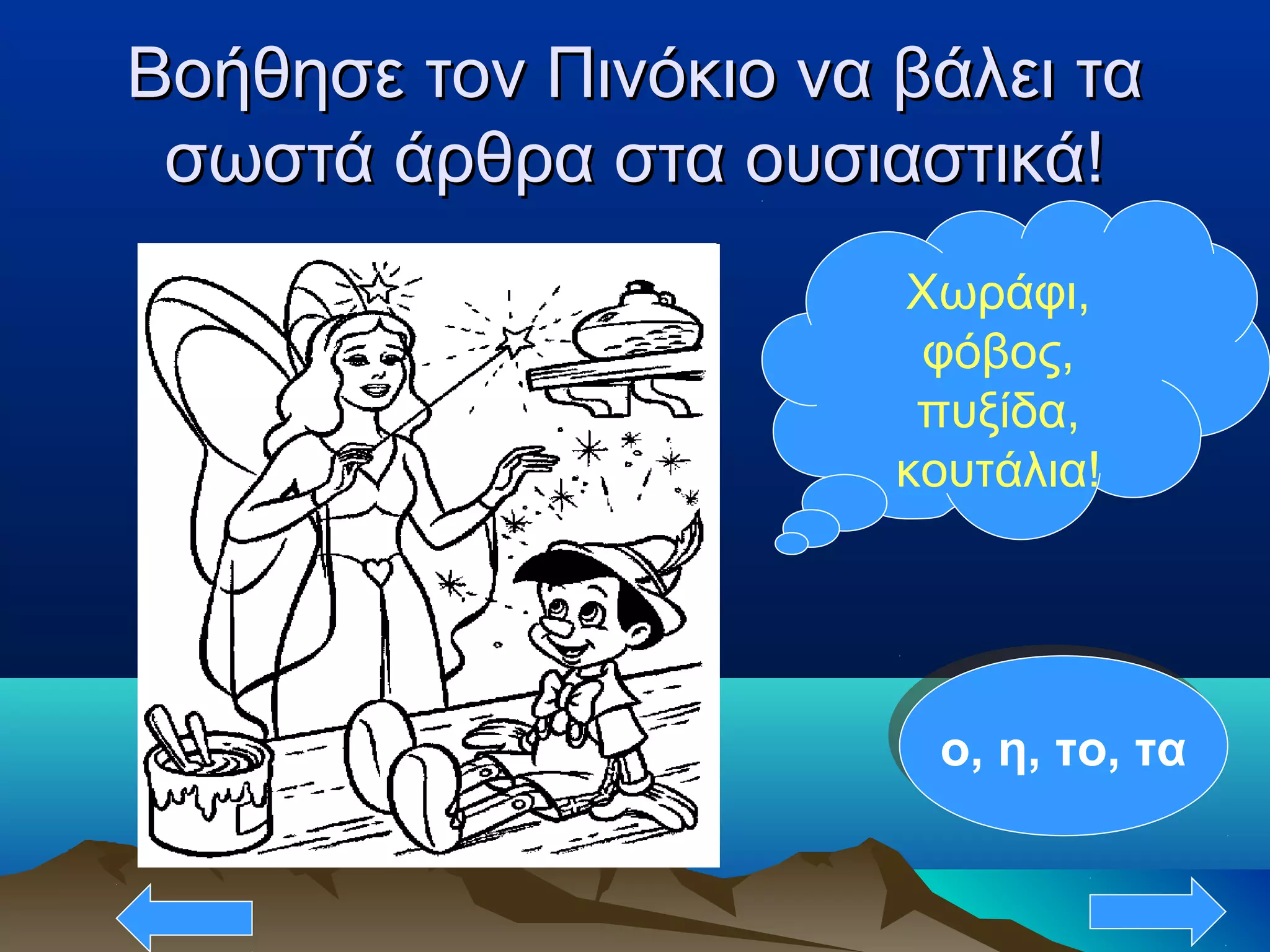 Βοήθησε τον Πινόκιο να βάλει ταΒοήθησε τον Πινόκιο να βάλει τα
σωστά άρθρα στα ουσιαστικά!σωστά άρθρα στα ουσιαστικά!
Χωράφι,
φόβος,
πυξίδα,
κουτάλια!
ο, η, το, ταο, η, το, τα
 