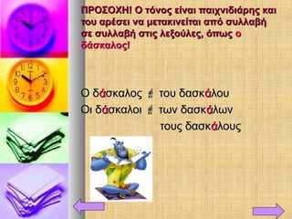 ΠΡΟΣΟΧΗ! Ο τόνος είναι παιχνιδιάρης καιΠΡΟΣΟΧΗ! Ο τόνος είναι παιχνιδιάρης και
του αρέσει να μετακινείται από συλλαβήτου αρέσει να μετακινείται από συλλαβή
σε συλλαβή στις λεξούλες, όπωςσε συλλαβή στις λεξούλες, όπως οο
δάσκαλος!δάσκαλος!
Ο δΟ δάάσκαλοςσκαλος  του δασκτου δασκάάλουλου
Οι δΟι δάάσκαλοισκαλοι  των δασκτων δασκάάλωνλων
τους δασκτους δασκάάλουςλους
 