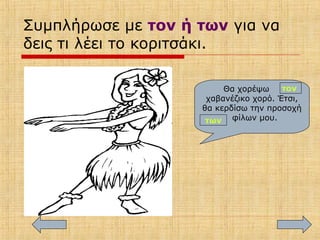 Συμπλήρωσε με τον ή των για να
δεις τι λέει το κοριτσάκι.
Θα χορέψω
χαβανέζικο χορό. Έτσι,
θα κερδίσω την προσοχή
φίλων μου.
τον
των
 