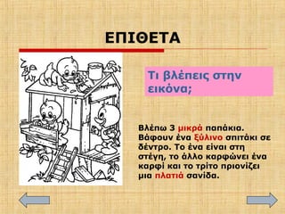 ΕΠΙΘΕΤΑ
Τι βλέπεις στην
εικόνα;
Βλέπω 3 μικρά παπάκια.
Βάφουν ένα ξύλινο σπιτάκι σε
δέντρο. Το ένα είναι στη
στέγη, το άλλο καρφώνει ένα
καρφί και το τρίτο πριονίζει
μια πλατιά σανίδα.
 