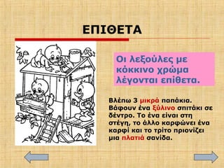 ΕΠΙΘΕΤΑ
Οι λεξούλες με
κόκκινο χρώμα
λέγονται επίθετα.
Βλέπω 3 μικρά παπάκια.
Βάφουν ένα ξύλινο σπιτάκι σε
δέντρο. Το ένα είναι στη
στέγη, το άλλο καρφώνει ένα
καρφί και το τρίτο πριονίζει
μια πλατιά σανίδα.
 