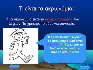 Τι είναι τα ακρωνύμια;Τι είναι τα ακρωνύμια;
Τα ακρωνύμια είναι τα αρχικά γράμματα των
λέξεων. Τα χρησιμοποιούμε για συντομία.
Με λένε Κώστα Χαρίτο.
Το ακρωνύμιό μου είναι
ΚΩ. ΧΑ. Φτιάξε κι εσύ το
δικό σου ακρωνύμιο
από το όνομά σου!
 