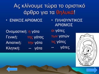 Ας κλίνουμε τώρα το οριστικόΑς κλίνουμε τώρα το οριστικό
άρθρο για ταάρθρο για τα θηλυκάθηλυκά!!
• ΕΝΙΚΟΣ ΑΡΙΘΜΟΣ
Ονομαστική: η γάτα
Γενική: της γάτας
Αιτιατική: την γάτα
Κλητική: -- γάτα
• ΠΛΗΘΥΝΤΙΚΟΣ
ΑΡΙΘΜΟΣ
οι γάτες
των γατών
τις γάτες
-- γάτες
 