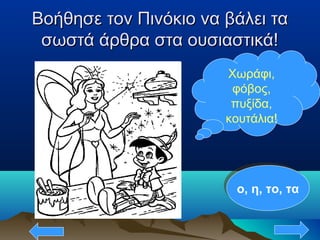 Βοήθησε τον Πινόκιο να βάλει ταΒοήθησε τον Πινόκιο να βάλει τα
σωστά άρθρα στα ουσιαστικά!σωστά άρθρα στα ουσιαστικά!
Χωράφι,
φόβος,
πυξίδα,
κουτάλια!
ο, η, το, ταο, η, το, τα
 