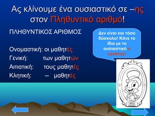 Ας κλίνουμε ένα ουσιαστικό σε –Ας κλίνουμε ένα ουσιαστικό σε –ηςης
στονστον Πληθυντικό αριθμόΠληθυντικό αριθμό!!
ΠΛΗΘΥΝΤΙΚΟΣ ΑΡΙΘΜΟΣ
Ονομαστική: οι μαθητές
Γενική: των μαθητών
Αιτιατική: τους μαθητές
Κλητική: -- μαθητές
Δεν είναι και τόσο
δύσκολο! Κάνε το
ίδιο με το
ουσιαστικό ο
εργάτης!
 