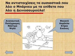 Να αντιστοιχίσεις τα ουσιαστικά που
λέει ο Μπάρνευ με τα επίθετα που
λέει η Δεινοσαυρούλα!
Φαγητό
Καρέκλα
Κτίριο
Εικόνες
Αναπαυτική
Πολύχρωμες
Νόστιμο
Ψηλό
 