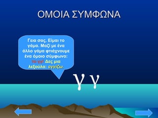 ΟΜΟΙΑ ΣΥΜΦΩΝΑΟΜΟΙΑ ΣΥΜΦΩΝΑ
γ
Γεια σας. Είμαι το
γάμα. Μαζί με ένα
άλλο γάμα φτιάχνουμε
ένα όμοιο σύμφωνο:
το γγ! Δες μια
λεξούλα: αγγίζω.αγγίζω.
γ
 