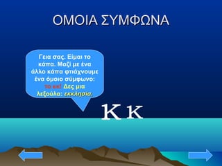 ΟΜΟΙΑ ΣΥΜΦΩΝΑΟΜΟΙΑ ΣΥΜΦΩΝΑ
κ
Γεια σας. Είμαι το
κάπα. Μαζί με ένα
άλλο κάπα φτιάχνουμε
ένα όμοιο σύμφωνο:
το κκ! Δες μια
λεξούλα: εκκλησία.εκκλησία.
κ
 