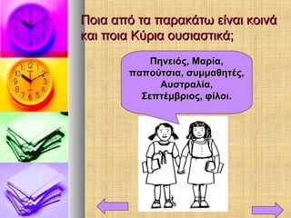 Ποια από τα παρακάτω είναι κοινάΠοια από τα παρακάτω είναι κοινά
και ποια Κύρια ουσιαστικά;και ποια Κύρια ουσιαστικά;
Πηνειός, Μαρία,Πηνειός, Μαρία,
παπούτσια, συμμαθητές,παπούτσια, συμμαθητές,
Αυστραλία,Αυστραλία,
Σεπτέμβριος, φίλοι.Σεπτέμβριος, φίλοι.
 