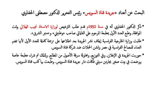 ‫�ﺪاد‬ٔ‫أ‬ ‫ﻋﻦ‬ ‫ﺒﺤﺚ‬‫ﻟ‬‫ا‬»‫�ﺲ‬‫ﻮ‬‫ﺴ‬‫ﻟ‬‫ا‬ ‫ﻗنﺎة‬ ‫ﯾﺪة‬‫ﺮ‬‫ﺟ‬«‫ا‬ ‫ﻣﺼﻄﻔﻰ‬ ‫ﺘﻮر‬‫ﻛ‬�‫ا‬ ‫�ﺮ‬‫ﺮ‬‫ﺘﺤ‬‫ﻟ‬‫ا‬ ‫ﺋيﺲ‬‫ر‬‫ﳊﻔنﺎوي‬
•‫ذ�ﺮ‬‫ﺘﻮر‬‫ﻛ‬�‫ا‬‫اﳊﻔنﺎوي‬‫ﻧﻪ‬ٔ‫أ‬‫ﰲ‬‫ﻨﺔ‬�‫ﺳ‬1952‫م‬‫ﻗﺪم‬‫ﻃﻠﺐ‬‫اﻟﱰﺧيﺺ‬‫ﻟﻮزارة‬‫ﺘﺎذ‬�‫ﺳ‬�‫ﯿﺐ‬‫ﳒ‬‫اﻟﻬﻼﱄ‬‫وﲤﺖ‬
‫اﻓﻘﺔ‬‫ﻮ‬‫اﳌ‬,‫ﺒﻊ‬‫ﻃ‬‫و‬‫اﻟﻌﺪد‬‫ول‬ٔ�‫ا‬‫ﺒﻌﺔ‬‫ﲟﻄ‬‫اﳌﺮﺣﻮم‬‫�ﲇ‬‫اﻟﻐﺎ�ﰐ‬‫ﺻﺎﺣﺐ‬»‫ﻨيﱵ‬‫ﻃ‬‫و‬«‫و‬«‫ﻣنﱪ‬‫ﻟ‬‫ا‬‫ﴩق‬«.
•‫ﺒﺖ‬‫ﻃﻠ‬‫وزارة‬‫اﳋﺎرﺟيﺔ‬‫ﯿﺔ‬�‫ﺴ‬�‫ﺮ‬‫اﻟﻔ‬‫ﯾﻘﺎف‬ٕ‫ا‬‫ﴩ‬�‫ﯾﺪة‬‫ﺮ‬‫اﳉ‬‫ﺑﻌﺪ‬‫اﻃﻼﻋﻬﺎ‬‫�ﲆ‬‫�ﺮﲨﺔ‬�‫ﰷﻣ‬‫لﻠﻌﺪ‬‫د‬‫ول‬ٔ�‫ا‬‫ﳖﺎ‬ٔ�‫ﺗﻀﻢ‬
‫اﻟﻌﺪاء‬‫لﻠﻤﺼﺎﱀ‬‫ﯿﺔ‬�‫ﺴ‬�‫ﺮ‬‫اﻟﻔ‬‫ﰲ‬‫ﻣﴫ‬‫ﺸﻦ‬�‫و‬‫اﶵﻼت‬‫ﺿﺪ‬‫ﴍﻛﺔ‬‫ﻗنﺎة‬‫�ﺲ‬‫ﻮ‬‫ﺴ‬‫ﻟ‬‫ا‬.
•‫ﺣﻮرﺑﺖ‬‫ﯾﺪة‬‫ﺮ‬‫اﳉ‬‫ﰲ‬‫ٕ�ﻼن‬‫ﻻ‬‫ا‬,‫وﰲ‬‫ﺘﻮزﯾﻊ‬‫ﻟ‬‫ا‬,�‫وﳏﺎو‬‫ﻗﺔ‬‫ﴎ‬‫ﺻﻮل‬ٔ�‫ا‬‫ﻣﻦ‬‫اﳌﻄﺎﺑﻊ‬,��‫و‬‫ﰎ‬‫ﴍ‬‫اء‬‫ﺒﻌﺔ‬‫ﻣﻄ‬‫�ﺎﺻﺔ‬
‫ووﺿﻌﺖ‬‫ﰲ‬‫ﺑيﺖ‬‫ﺻﻐﲑ‬‫ﲜﺎردن‬‫ﺳيﱵ‬‫ﻧﺖ‬‫ﲀ‬‫ﻓ‬‫دار‬‫ﯾﺪة‬‫ﺮ‬‫ﺟ‬‫ﻗنﺎة‬‫�ﺲ‬‫ﻮ‬‫ﺴ‬‫ﻟ‬‫ا‬.‫ﺒﻌﺖ‬‫ﻃ‬‫و‬‫ﲠﺎ‬‫ﻛ‬‫ﺘﺐ‬‫ﻗنﺎة‬‫�ﺲ‬‫ﻮ‬‫ﺴ‬‫ﻟ‬‫ا‬.
 