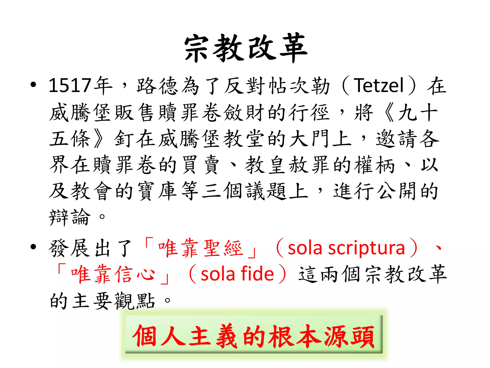 宗教改革
• 1517年，路德為了反對帖次勒（Tetzel）在
威騰堡販售贖罪卷斂財的行徑，將《九十
五條》釘在威騰堡教堂的大門上，邀請各
界在贖罪卷的買賣、教皇赦罪的權柄、以
及教會的寶庫等三個議題上，進行公開的
辯論。
• 發展出了「唯靠聖經」（sola scriptura）、
「唯靠信心」（sola fide）這兩個宗教改革
的主要觀點。
個人主義的根本源頭
 