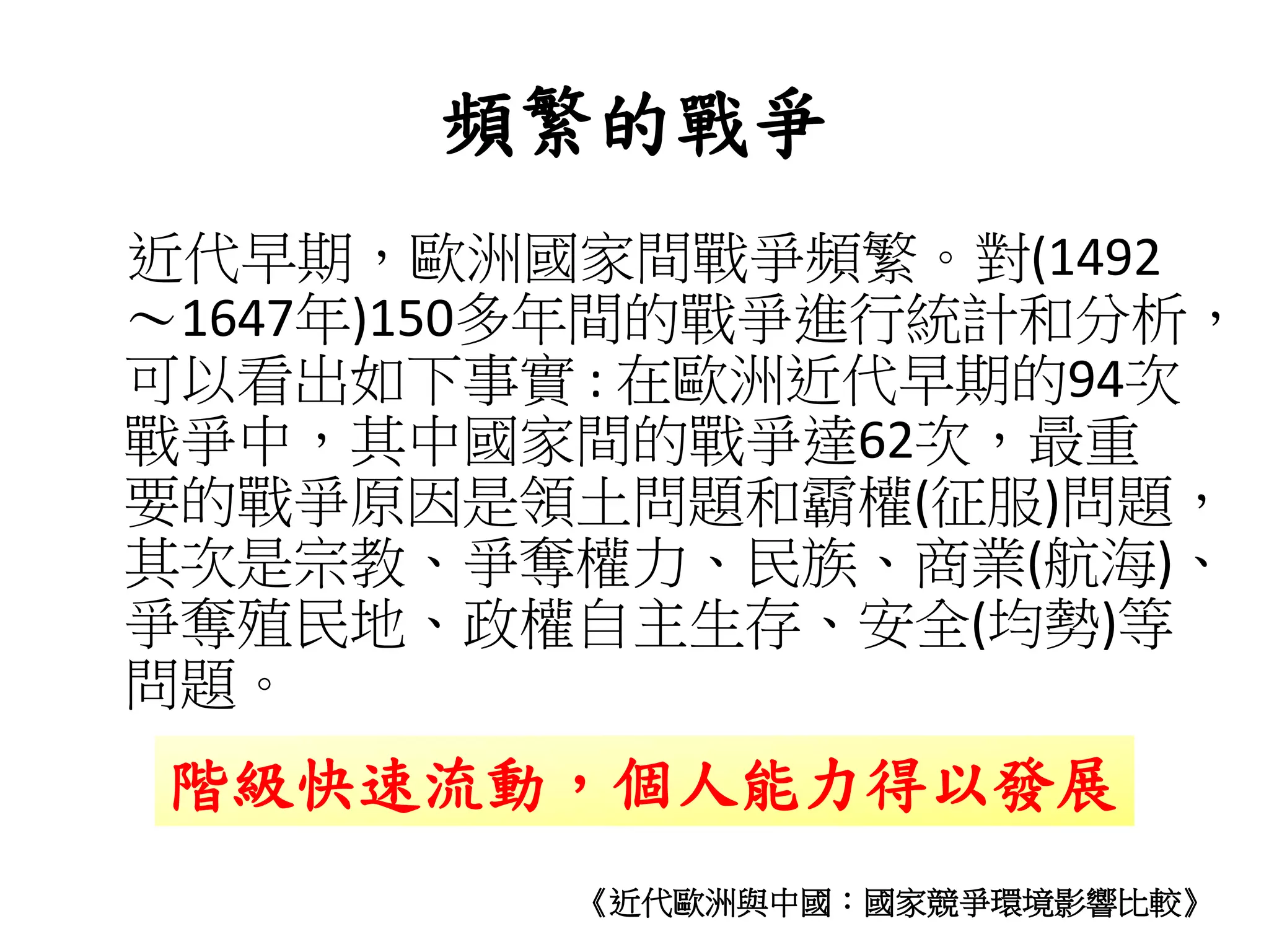 頻繁的戰爭
近代早期，歐洲國家間戰爭頻繁。對(1492
～1647年)150多年間的戰爭進行統計和分析，
可以看出如下事實 : 在歐洲近代早期的94次
戰爭中，其中國家間的戰爭達62次，最重
要的戰爭原因是領土問題和霸權(征服)問題，
其次是宗教、爭奪權力、民族、商業(航海)、
爭奪殖民地、政權自主生存、安全(均勢)等
問題。
階級快速流動，個人能力得以發展
《近代歐洲與中國：國家競爭環境影響比較》
 
