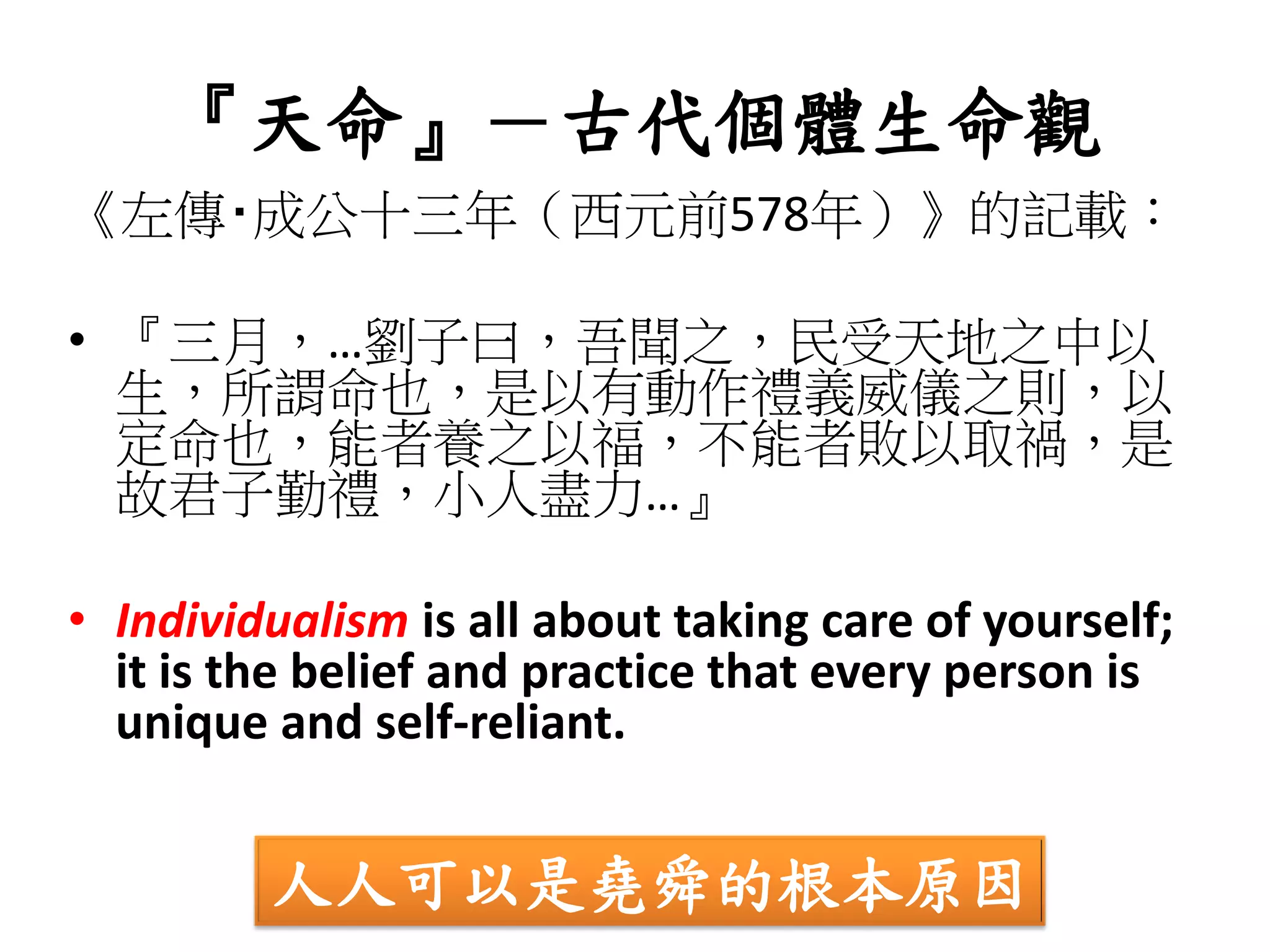 『天命』－古代個體生命觀
《左傳‧成公十三年（西元前578年）》的記載：
• 『三月，…劉子曰，吾聞之，民受天地之中以
生，所謂命也，是以有動作禮義威儀之則，以
定命也，能者養之以福，不能者敗以取禍，是
故君子勤禮，小人盡力…』
• Individualism is all about taking care of yourself;
it is the belief and practice that every person is
unique and self-reliant.
人人可以是堯舜的根本原因
 