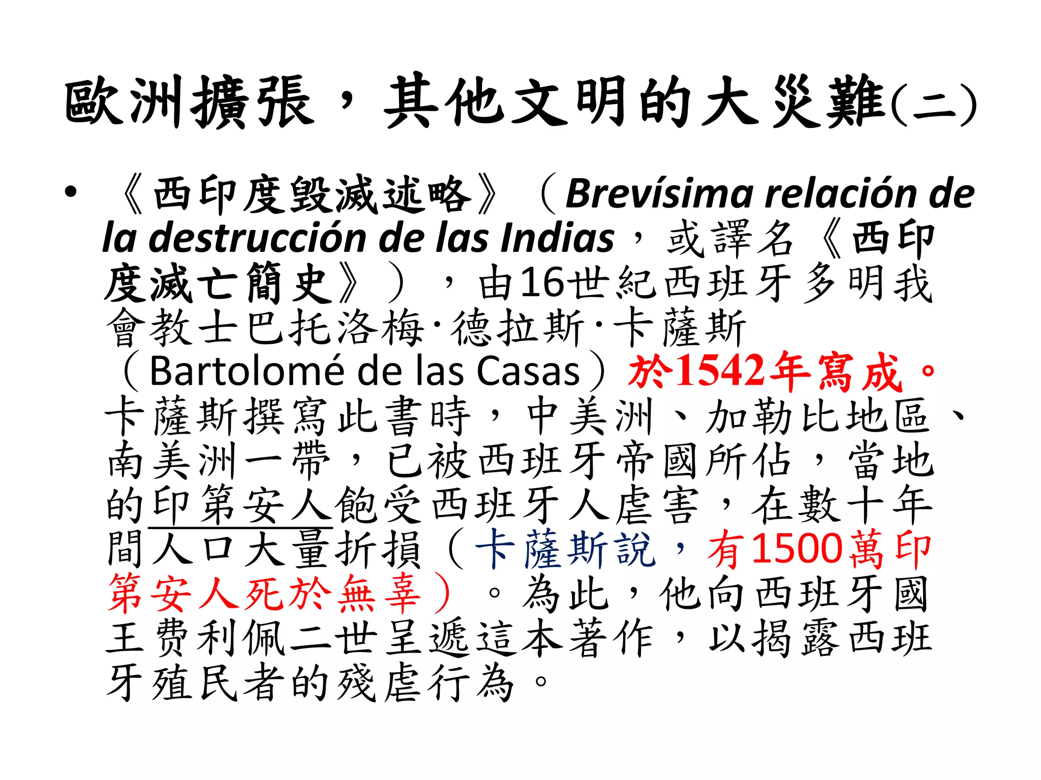 歐洲擴張，其他文明的大災難(二)
• 《西印度毁滅述略》（Brevísima relación de
la destrucción de las Indias，或譯名《西印
度滅亡簡史》），由16世紀西班牙多明我
會教士巴托洛梅·德拉斯·卡薩斯
（Bartolomé de las Casas）於1542年寫成。
卡薩斯撰寫此書時，中美洲、加勒比地區、
南美洲一帶，已被西班牙帝國所佔，當地
的印第安人飽受西班牙人虐害，在數十年
間人口大量折損（卡薩斯說，有1500萬印
第安人死於無辜）。為此，他向西班牙國
王费利佩二世呈遞這本著作，以揭露西班
牙殖民者的殘虐行為。
 
