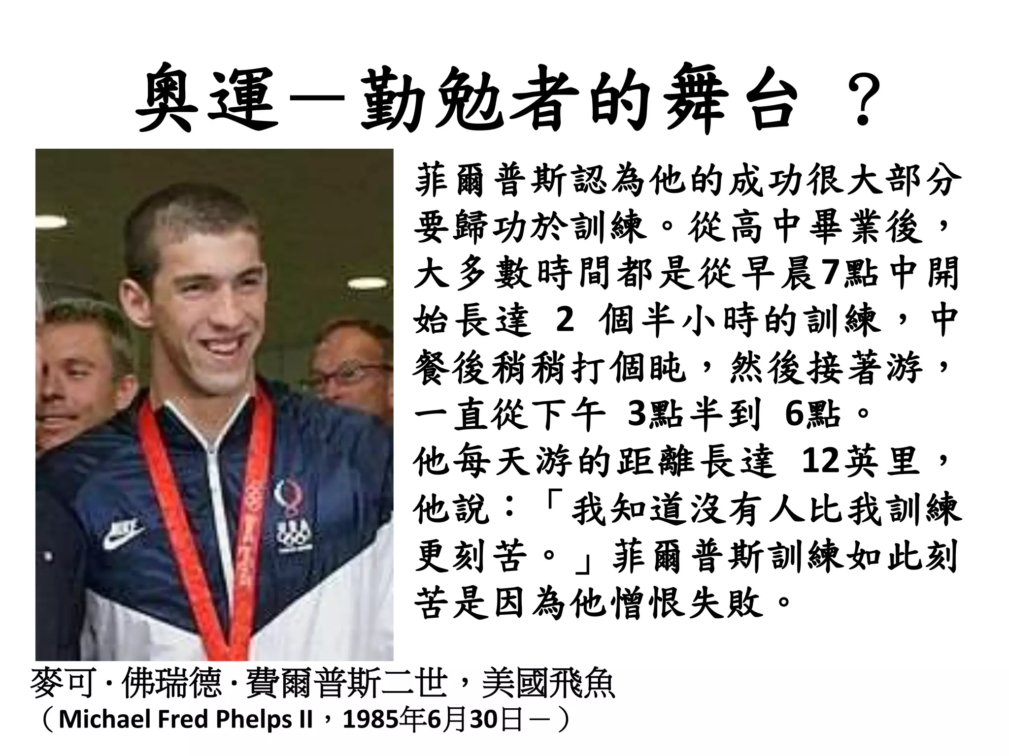 奧運－勤勉者的舞台 ?
麥可 · 佛瑞德 · 費爾普斯二世，美國飛魚
（Michael Fred Phelps II，1985年6月30日－）
菲爾普斯認為他的成功很大部分
要歸功於訓練。從高中畢業後，
大多數時間都是從早晨7點中開
始長達 2 個半小時的訓練，中
餐後稍稍打個盹，然後接著游，
一直從下午 3點半到 6點。
他每天游的距離長達 12英里，
他說：「我知道沒有人比我訓練
更刻苦。」菲爾普斯訓練如此刻
苦是因為他憎恨失敗。
 