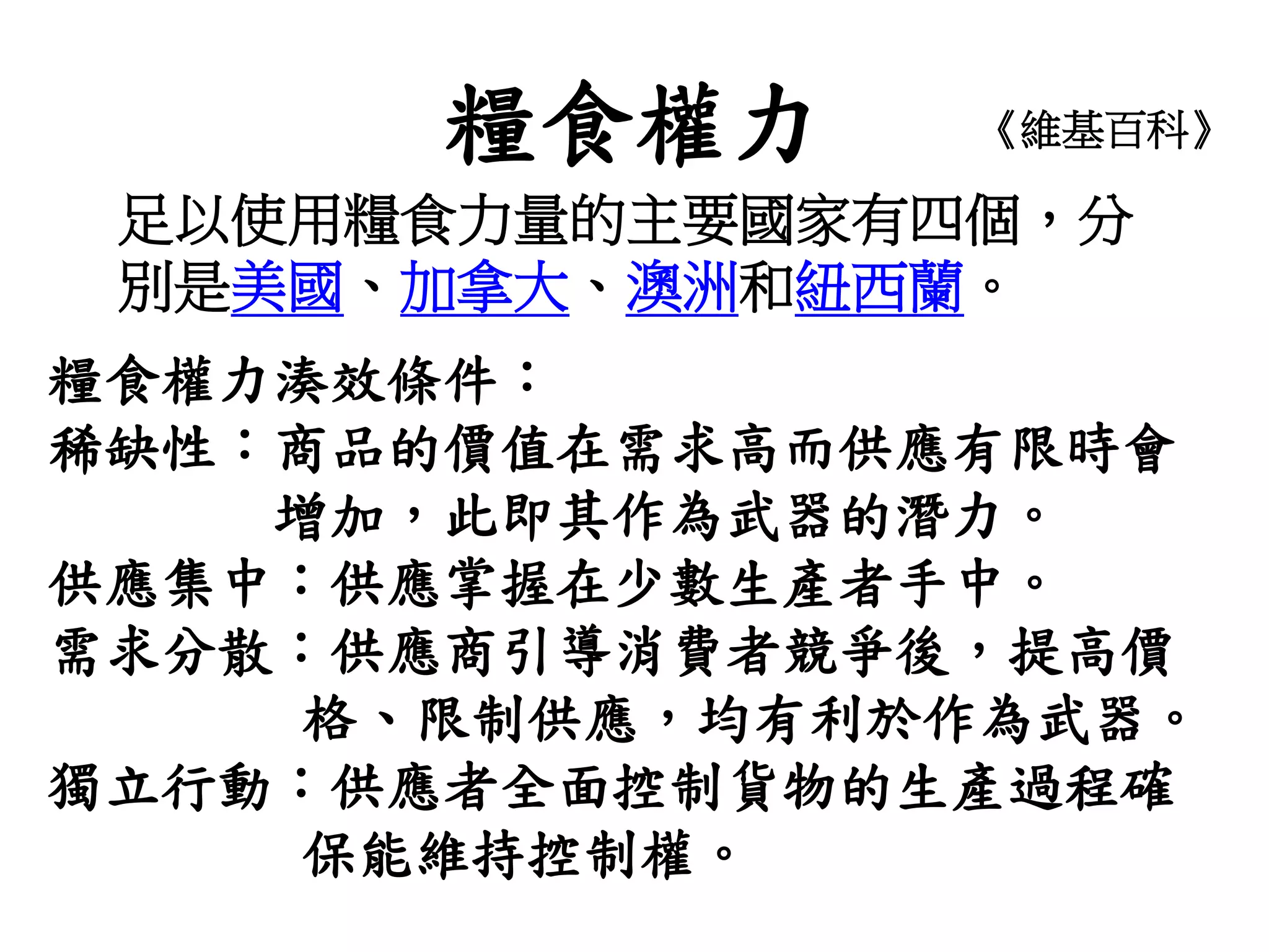 糧食權力 《維基百科》
足以使用糧食力量的主要國家有四個，分
別是美國、加拿大、澳洲和紐西蘭。
糧食權力湊效條件：
稀缺性：商品的價值在需求高而供應有限時會
增加，此即其作為武器的潛力。
供應集中︰供應掌握在少數生產者手中。
需求分散：供應商引導消費者競爭後，提高價
格、限制供應，均有利於作為武器。
獨立行動：供應者全面控制貨物的生產過程確
保能維持控制權。
 