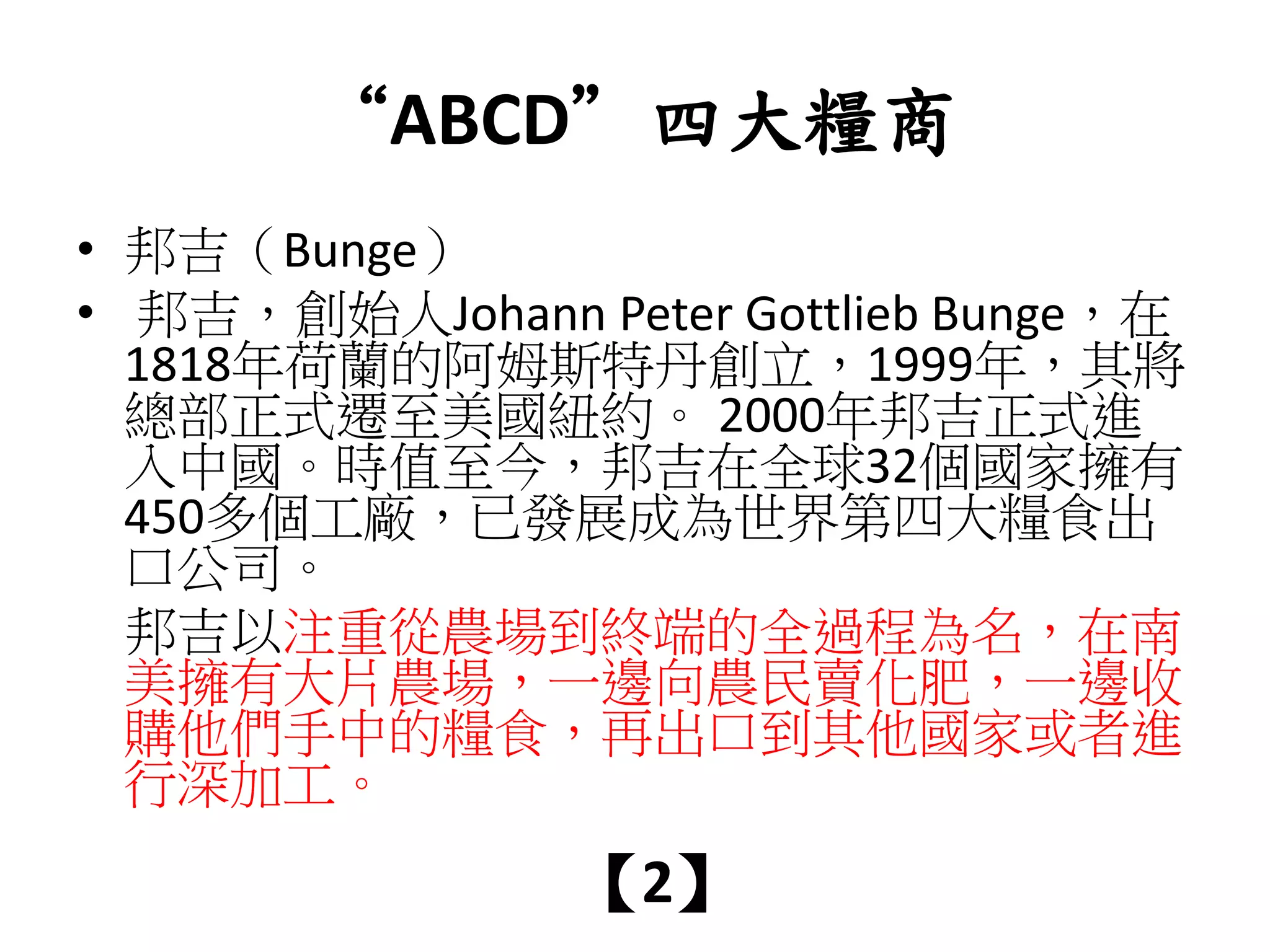 “ABCD”四大糧商
• 邦吉（Bunge）
• 邦吉，創始人Johann Peter Gottlieb Bunge，在
1818年荷蘭的阿姆斯特丹創立，1999年，其將
總部正式遷至美國紐約。 2000年邦吉正式進
入中國。時值至今，邦吉在全球32個國家擁有
450多個工廠，已發展成為世界第四大糧食出
口公司。
邦吉以注重從農場到終端的全過程為名，在南
美擁有大片農場，一邊向農民賣化肥，一邊收
購他們手中的糧食，再出口到其他國家或者進
行深加工。
【2】
 