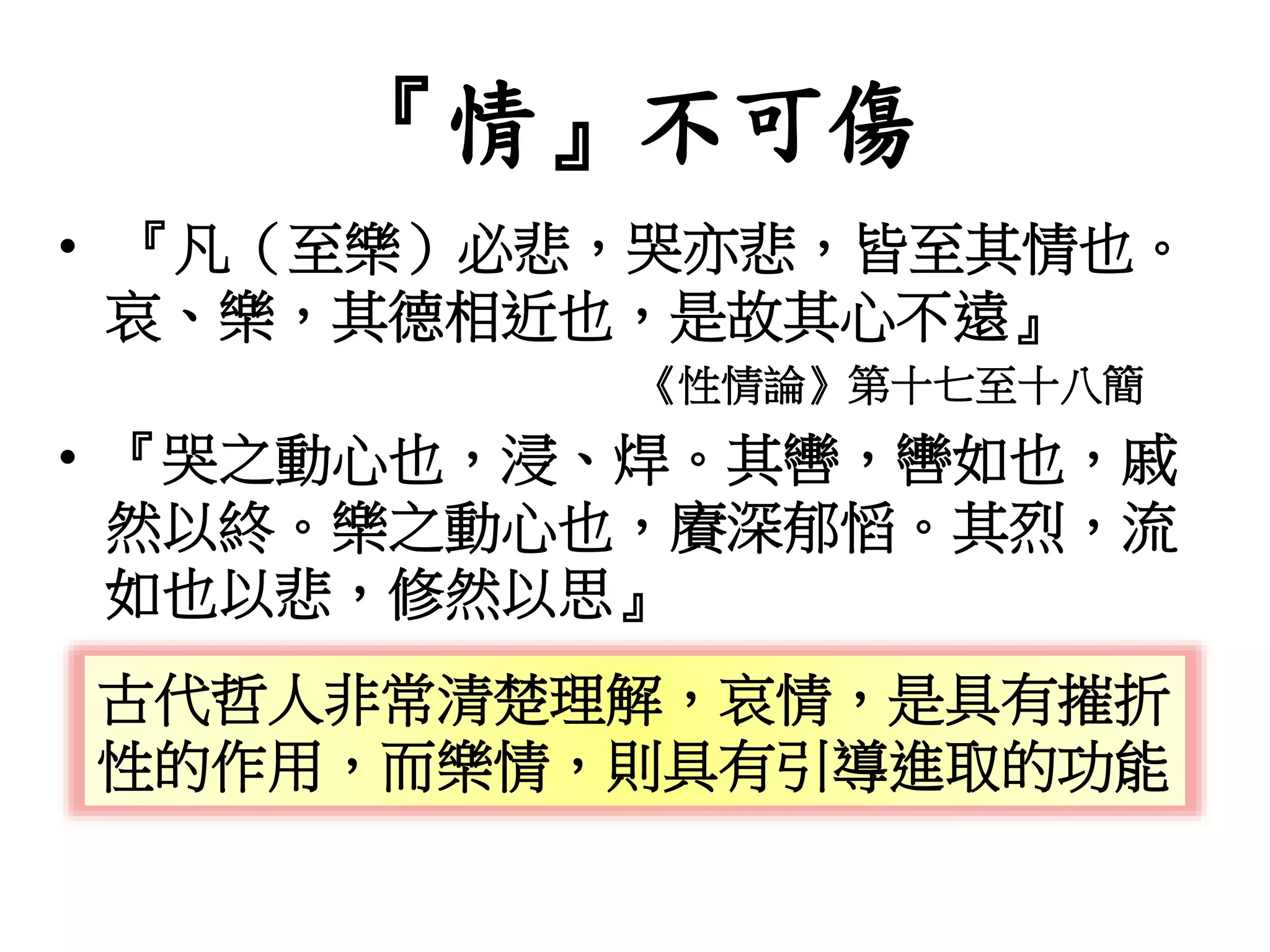 『情』不可傷
• 『凡（至樂）必悲，哭亦悲，皆至其情也。
哀、樂，其德相近也，是故其心不遠』
《性情論》第十七至十八簡
• 『哭之動心也，浸、焊。其轡，轡如也，戚
然以終。樂之動心也，賡深郁慆。其烈，流
如也以悲，修然以思』
古代哲人非常清楚理解，哀情，是具有摧折
性的作用，而樂情，則具有引導進取的功能
 