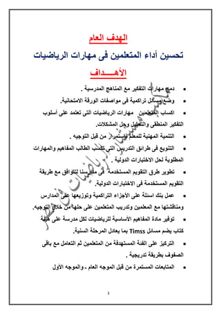 3
‫العام‬ ‫الهدف‬
‫الرٌاضٌات‬ ‫مهارات‬ ‫فى‬ ‫المتعلمٌن‬ ‫أداء‬ ‫تحسٌن‬
‫األهـــــداف‬
. ‫المدرسٌة‬ ‫المناهج‬ ‫مع‬ ‫التفكٌر‬ ‫مهارات‬ ‫دمج‬
.‫االمتحانٌة‬ ‫الورلة‬ ‫مواصفات‬ ‫فى‬ ‫تراكمٌة‬ ‫مسائل‬ ‫وضع‬
‫اكساب‬‫أسلوب‬ ‫على‬ ‫تعتمد‬ ‫التى‬ ‫الرٌاضٌات‬ ‫مهارات‬ ‫المتعلمٌن‬
.‫المشكالت‬ ‫وحل‬ ‫والتحلٌل‬ ‫المنطمى‬ ‫التفكٌر‬
. ‫التوجٌه‬ ‫لبل‬ ‫من‬ ‫بإستمرار‬ ‫للمعلم‬ ‫المهنٌة‬ ‫التنمٌة‬
‫والمهارات‬ ‫المفاهٌم‬ ‫الطالب‬ ‫تكسب‬ ‫التى‬ ‫التدرٌس‬ ‫طرائك‬ ‫فى‬ ‫التنوٌع‬
. ‫الدولٌة‬ ‫االختبارات‬ ‫لحل‬ ‫المطلوبة‬
‫الم‬ ‫التموٌم‬ ‫طرق‬ ‫تطوٌر‬‫طرٌمة‬ ‫مع‬ ‫لتتوافك‬ ‫مدارسنا‬ ‫فى‬ ‫ستخدمة‬
.‫الدولٌة‬ ‫االختبارات‬ ‫فى‬ ‫المستخدمة‬ ‫التموٌم‬
‫المدارس‬ ‫على‬ ‫وتوزٌعها‬ ‫التراكمٌة‬ ‫األجزاء‬ ‫على‬ ‫اسئلة‬ ‫بنن‬ ‫عمل‬
.‫التوجٌه‬ ‫خالل‬ ‫من‬ ‫حلها‬ ‫على‬ ‫المتعلمٌن‬ ‫وتدرٌب‬ ‫المعلمٌن‬ ‫مع‬ ‫ومنالشتها‬
‫هٌئة‬ ‫على‬ ‫مدرسة‬ ‫لكل‬ ‫للرٌاضٌات‬ ‫األساسٌة‬ ‫المفاهٌم‬ ‫مادة‬ ‫توفٌر‬
‫مسائل‬ ‫ٌضم‬ ‫كتاب‬Timss.‫السنٌة‬ ‫المرحلة‬ ‫ٌعادل‬ ‫بما‬
‫بالى‬ ‫مع‬ ‫التعامل‬ ‫ثم‬ ‫المتعلمٌن‬ ‫من‬ ‫المستهدفة‬ ‫الفئة‬ ‫على‬ ‫التركٌز‬
. ‫تدرٌجٌة‬ ‫بطرٌمة‬ ‫الصفوف‬
‫األول‬ ‫والموجه‬ ‫ـ‬ ‫العام‬ ‫الموجه‬ ‫لبل‬ ‫من‬ ‫المستمرة‬ ‫المتابعات‬
 