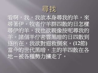 看啊，我，我欲本身尋我的羊，來
尋著伊。牧者佇羊群四散的日怎樣
尋伊的羊，我也欲親像按呢尋我的
羊。諸個羊佇密雲黑暗的日四散到
逐所在，我欲對遐救倒來。(12節)
當今的世代黑暗，主的羊四散在各
地—被各種勢力擄走了。
 