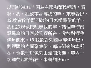 以西結34:11「因為主耶和華按呢講：看
啊，我，我欲本身尋我的羊，來尋著伊。
12.牧者佇羊群四散的日怎樣尋伊的羊，
我也欲親像按呢尋我的羊。諸個羊佇密
雲黑暗的日四散到逐所在，我欲對遐救
伊in倒來。13.我欲對列國中導伊in出，
對逐國的內面聚集伊，導in倒來的本所
在，也欲佇以色列山諸個溪邊、境內一
切通徛起的所在，來養飼伊in。
 