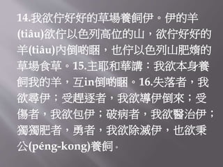 14.我欲佇好好的草場養飼伊。伊的羊
(tiâu)欲佇以色列高位的山，欲佇好好的
羊(tiâu)內倒啲睏，也佇以色列山肥媠的
草場食草。15.主耶和華講：我欲本身養
飼我的羊，互in倒啲睏。16.失落者，我
欲尋伊；受趕逐者，我欲導伊倒來；受
傷者，我欲包伊；破病者，我欲醫治伊；
獨獨肥者，勇者，我欲除滅伊，也欲秉
公(péng-kong)養飼。
 