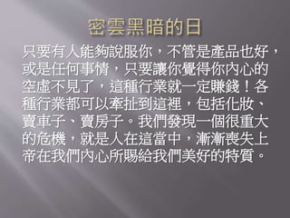 只要有人能夠說服你，不管是產品也好，
或是任何事情，只要讓你覺得你內心的
空虛不見了，這種行業就一定賺錢！各
種行業都可以牽扯到這裡，包括化妝、
賣車子、賣房子。我們發現一個很重大
的危機，就是人在這當中，漸漸喪失上
帝在我們內心所賜給我們美好的特質。
 